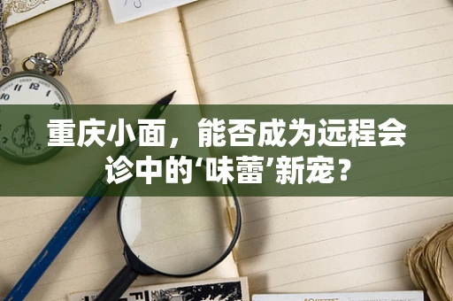 重庆小面，能否成为远程会诊中的‘味蕾’新宠？