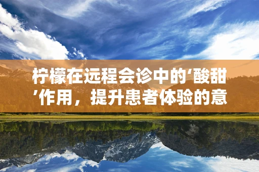 柠檬在远程会诊中的‘酸甜’作用，提升患者体验的意外之选？