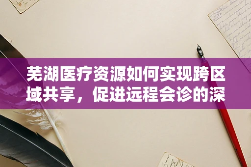 芜湖医疗资源如何实现跨区域共享，促进远程会诊的深度融合？