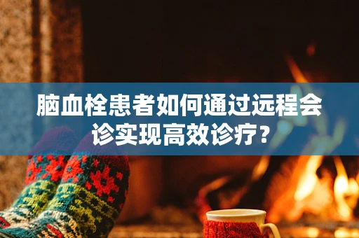 脑血栓患者如何通过远程会诊实现高效诊疗？