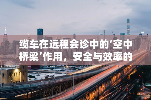缆车在远程会诊中的‘空中桥梁’作用，安全与效率的双重挑战？