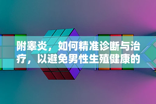 附睾炎，如何精准诊断与治疗，以避免男性生殖健康的隐忧？