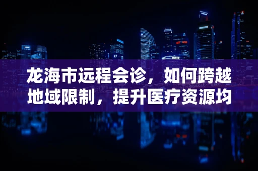 龙海市远程会诊，如何跨越地域限制，提升医疗资源均衡？