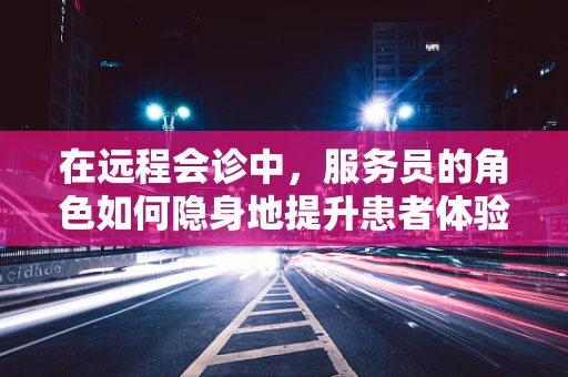 在远程会诊中，服务员的角色如何隐身地提升患者体验？