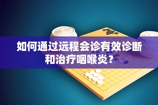 如何通过远程会诊有效诊断和治疗咽喉炎？