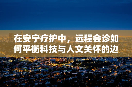 在安宁疗护中，远程会诊如何平衡科技与人文关怀的边界？