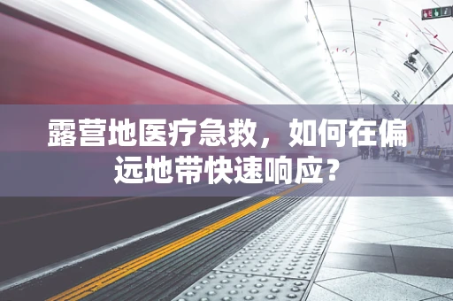 露营地医疗急救，如何在偏远地带快速响应？