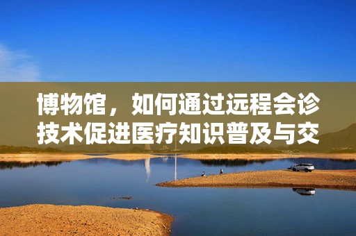 博物馆，如何通过远程会诊技术促进医疗知识普及与交流？