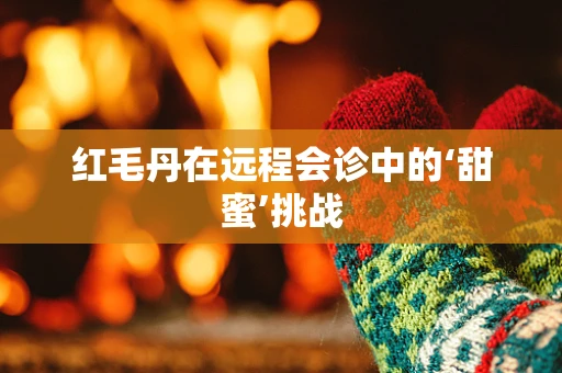 红毛丹在远程会诊中的‘甜蜜’挑战