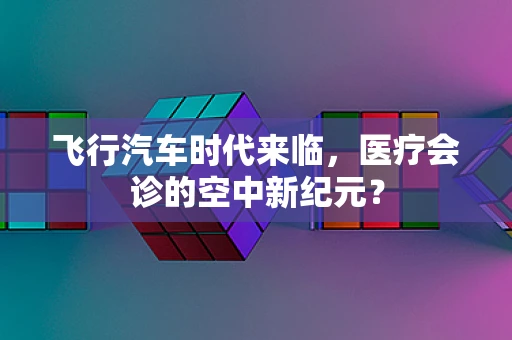 飞行汽车时代来临，医疗会诊的空中新纪元？
