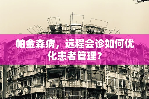 帕金森病，远程会诊如何优化患者管理？