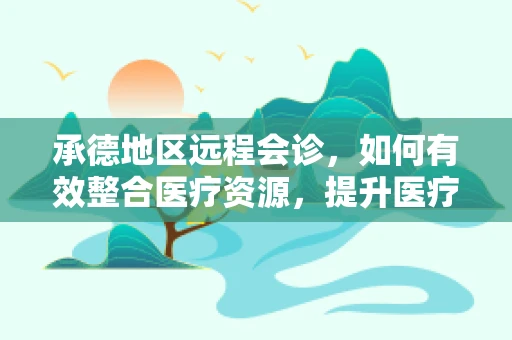 承德地区远程会诊，如何有效整合医疗资源，提升医疗服务质量？