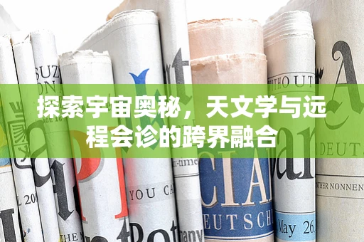 探索宇宙奥秘，天文学与远程会诊的跨界融合