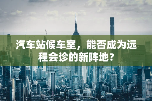 汽车站候车室，能否成为远程会诊的新阵地？
