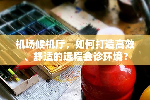 机场候机厅，如何打造高效、舒适的远程会诊环境？