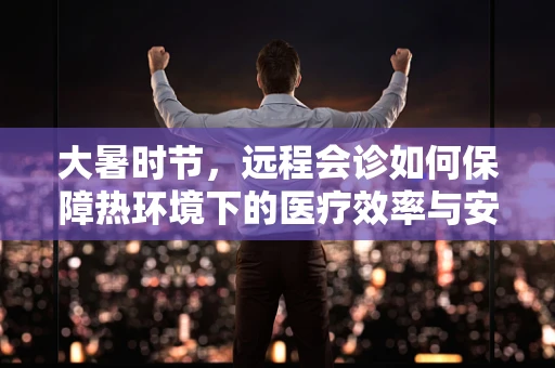大暑时节，远程会诊如何保障热环境下的医疗效率与安全？