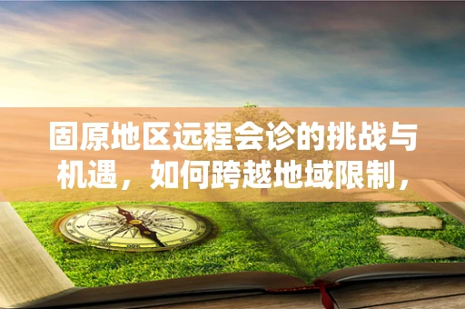 固原地区远程会诊的挑战与机遇，如何跨越地域限制，提升医疗资源均衡？