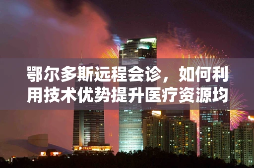 鄂尔多斯远程会诊，如何利用技术优势提升医疗资源均衡？