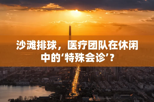 沙滩排球，医疗团队在休闲中的‘特殊会诊’？
