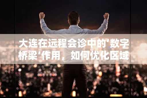 大连在远程会诊中的‘数字桥梁’作用，如何优化区域医疗资源？