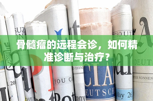 骨髓瘤的远程会诊，如何精准诊断与治疗？