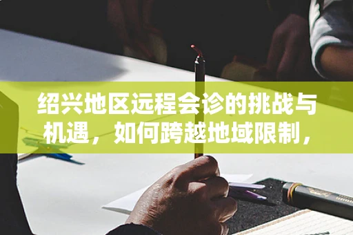 绍兴地区远程会诊的挑战与机遇，如何跨越地域限制，促进医疗资源均衡？