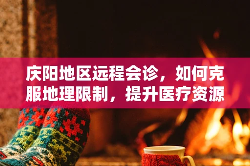 庆阳地区远程会诊，如何克服地理限制，提升医疗资源均衡？