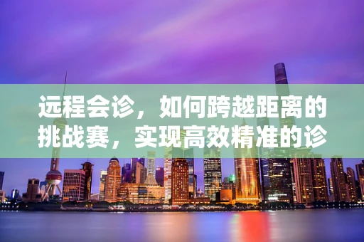 远程会诊，如何跨越距离的挑战赛，实现高效精准的诊疗？
