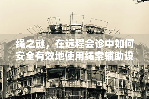 绳之谜，在远程会诊中如何安全有效地使用绳索辅助设备？