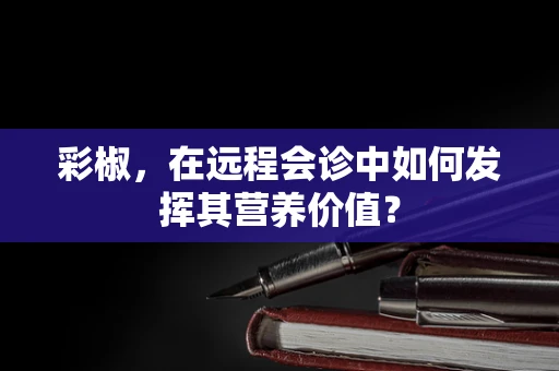 彩椒，在远程会诊中如何发挥其营养价值？