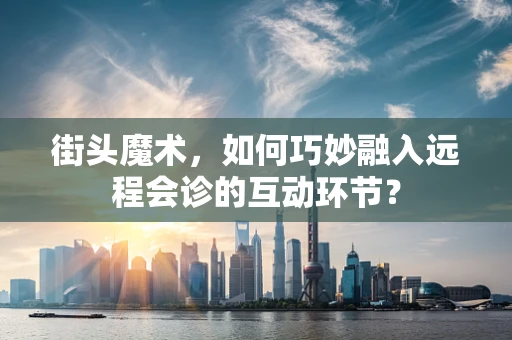 街头魔术，如何巧妙融入远程会诊的互动环节？