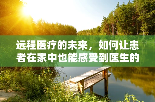 远程医疗的未来，如何让患者在家中也能感受到医生的‘温度’？
