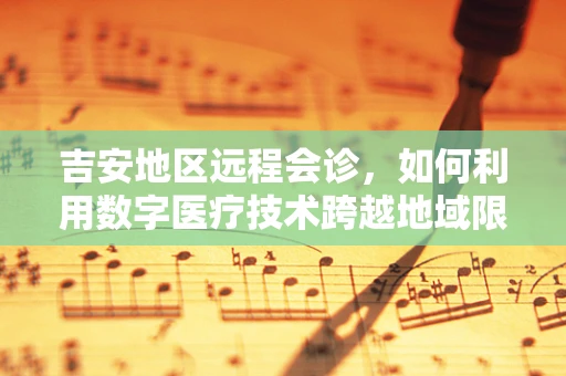 吉安地区远程会诊，如何利用数字医疗技术跨越地域限制，提升基层医疗服务质量？