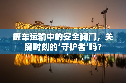 罐车运输中的安全阀门，关键时刻的‘守护者’吗？