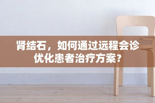 肾结石，如何通过远程会诊优化患者治疗方案？