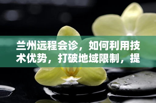 兰州远程会诊，如何利用技术优势，打破地域限制，提升医疗资源均衡？