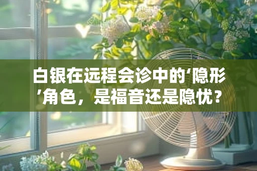 白银在远程会诊中的‘隐形’角色，是福音还是隐忧？
