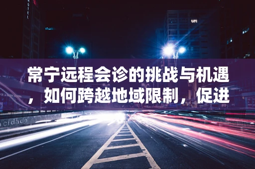 常宁远程会诊的挑战与机遇，如何跨越地域限制，促进医疗资源均衡？