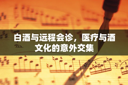 白酒与远程会诊，医疗与酒文化的意外交集
