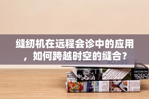 缝纫机在远程会诊中的应用，如何跨越时空的缝合？