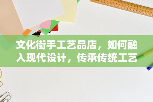 文化街手工艺品店，如何融入现代设计，传承传统工艺？