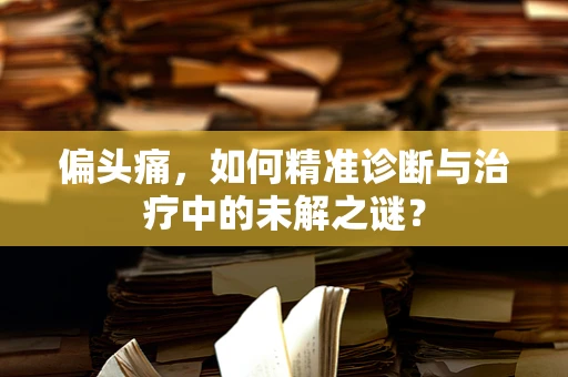 偏头痛，如何精准诊断与治疗中的未解之谜？