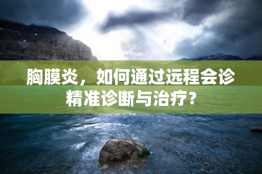 胸膜炎，如何通过远程会诊精准诊断与治疗？
