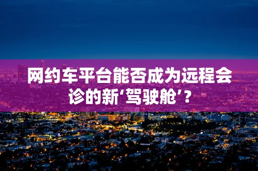 网约车平台能否成为远程会诊的新‘驾驶舱’？