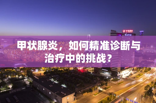 甲状腺炎，如何精准诊断与治疗中的挑战？