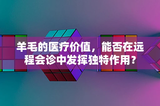 羊毛的医疗价值，能否在远程会诊中发挥独特作用？
