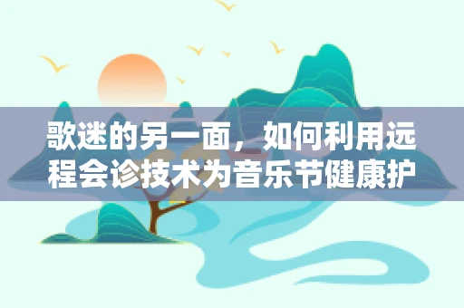 歌迷的另一面，如何利用远程会诊技术为音乐节健康护航？