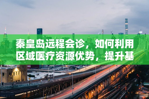 秦皇岛远程会诊，如何利用区域医疗资源优势，提升基层医疗服务质量？