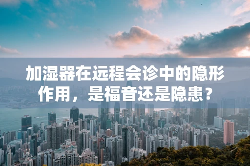 加湿器在远程会诊中的隐形作用，是福音还是隐患？