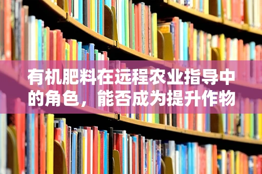 有机肥料在远程农业指导中的角色，能否成为提升作物健康的新钥匙？